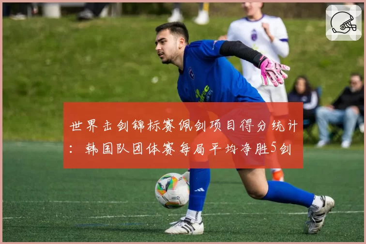 世界击剑锦标赛佩剑项目得分统计:韩国队团体赛每局平均净胜5剑