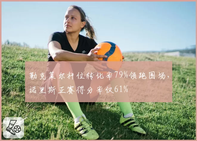 勒克莱尔杆位转化率79%领跑围场，诺里斯正赛得分率仅61%