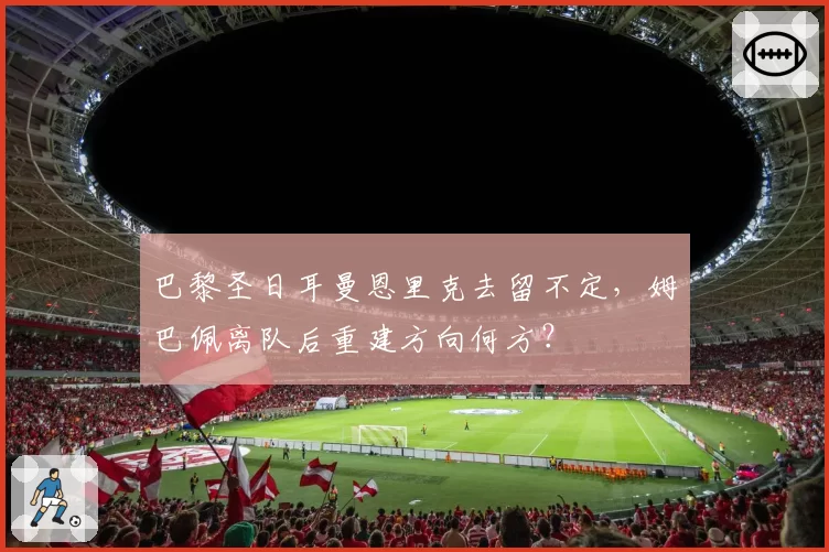 巴黎圣日耳曼恩里克去留不定，姆巴佩离队后重建方向何方？