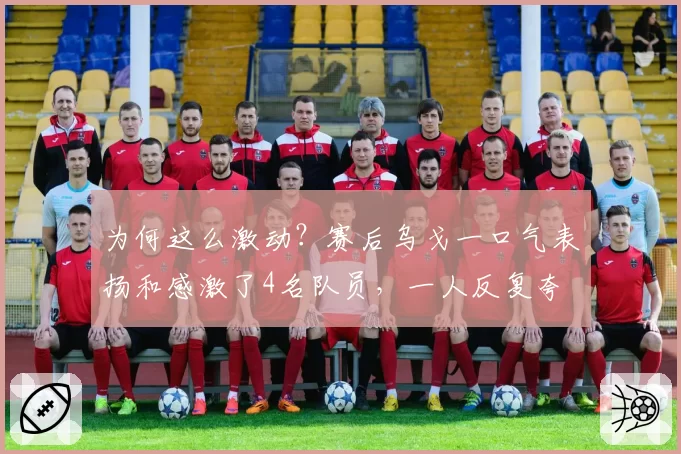 为何这么激动？赛后乌戈一口气表扬和感激了4名队员，一人反复夸