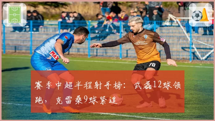 赛季中超半程射手榜:武磊12球领跑,克雷桑9球紧追