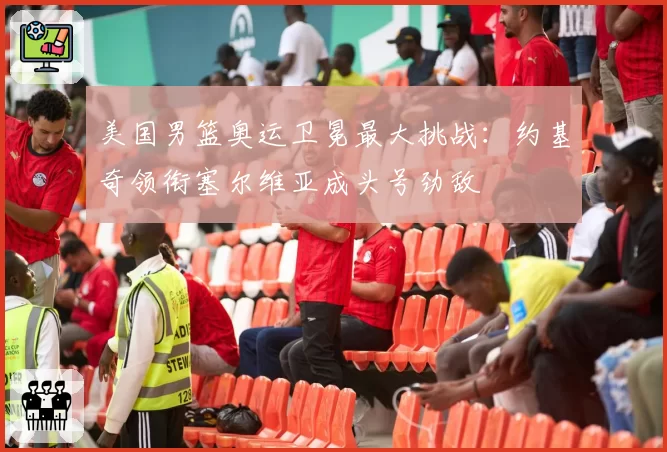 美国男篮奥运卫冕最大挑战：约基奇领衔塞尔维亚成头号劲敌
