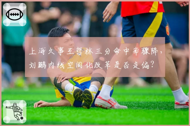 上海久事王哲林三分命中率骤降，刘鹏内线空间化改革是否走偏？