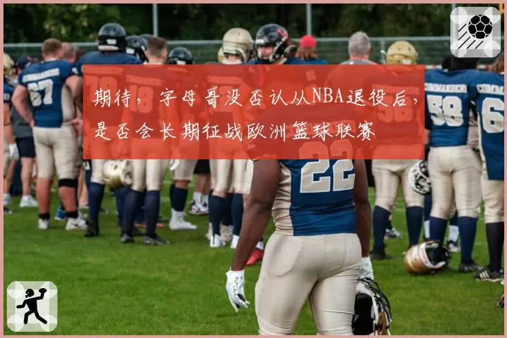 期待，字母哥没否认从NBA退役后，是否会长期征战欧洲篮球联赛