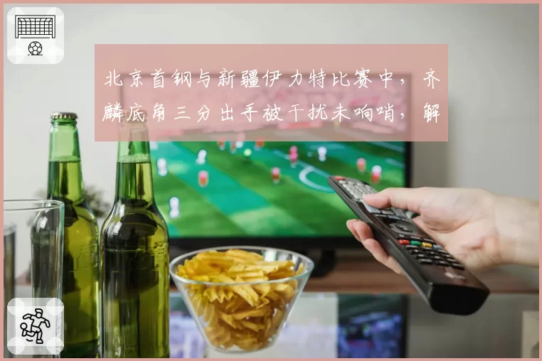 北京首钢与新疆伊力特比赛中,齐麟底角三分出手被干扰未响哨,解立彬怒砸战术板吃技犯?