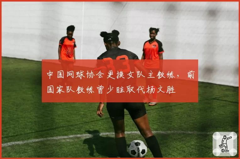 中国网球协会更换女队主教练,前国家队教练曾少眩取代杨文胜