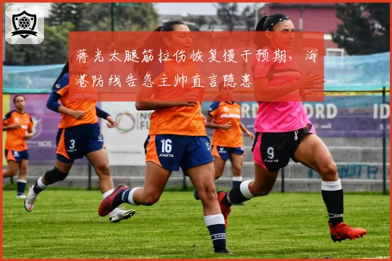 蒋光太腿筋拉伤恢复慢于预期,海港防线告急主帅直言隐患
