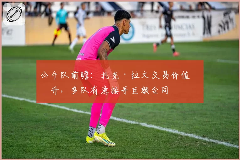 公牛队前瞻：扎克·拉文交易价值回升，多队有意接手巨额合同