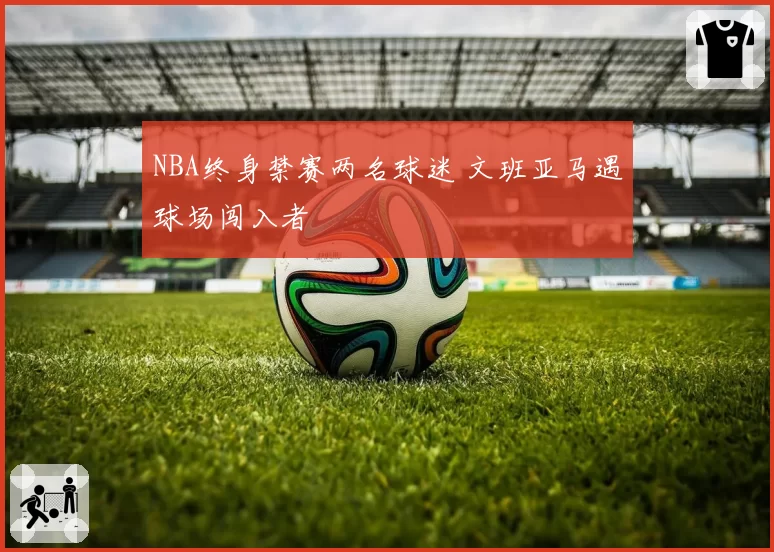 NBA终身禁赛两名球迷 文班亚马遇球场闯入者
