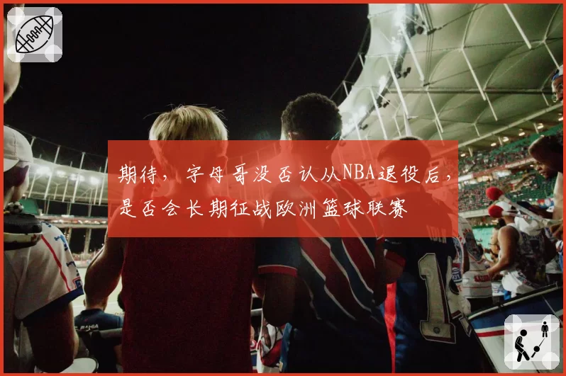 期待，字母哥没否认从NBA退役后，是否会长期征战欧洲篮球联赛