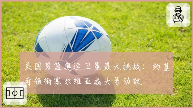 美国男篮奥运卫冕最大挑战：约基奇领衔塞尔维亚成头号劲敌