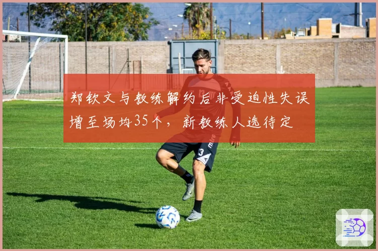 郑钦文与教练解约后非受迫性失误增至场均35个,新教练人选待定