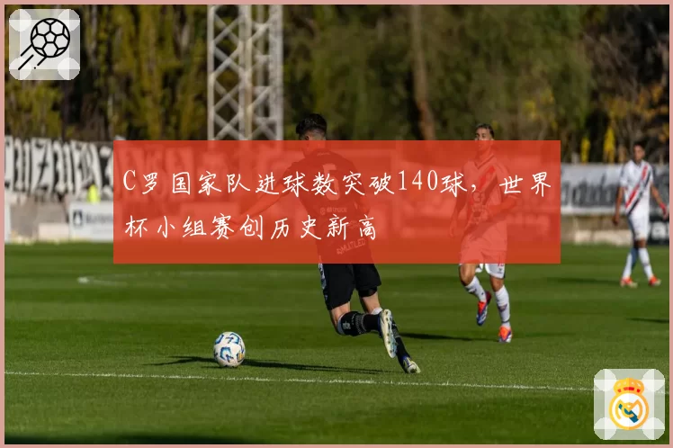 C罗国家队进球数突破140球,世界杯小组赛创历史新高