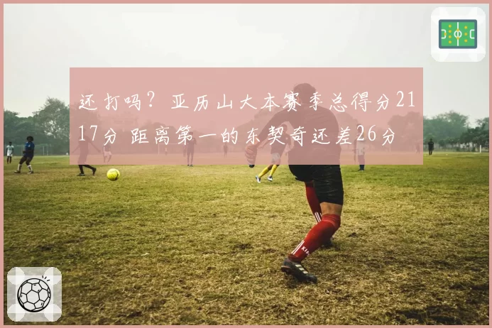 还打吗?亚历山大本赛季总得分2117分 距离第一的东契奇还差26分