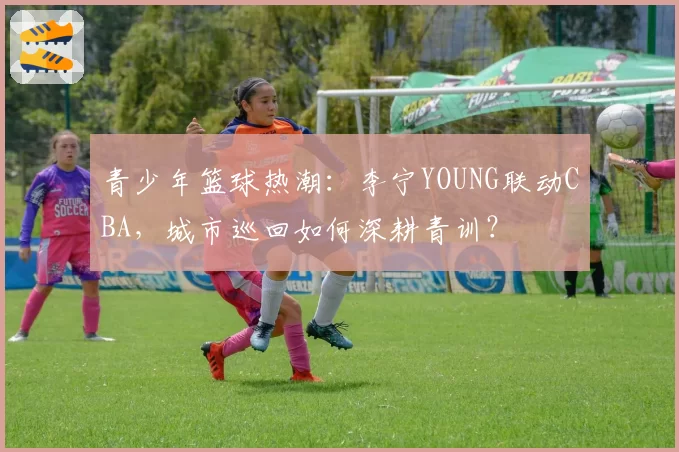 青少年篮球热潮：李宁YOUNG联动CBA，城市巡回如何深耕青训？
