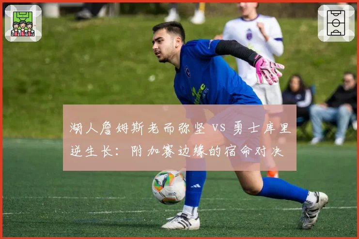 湖人詹姆斯老而弥坚 vs 勇士库里逆生长:附加赛边缘的宿命对决