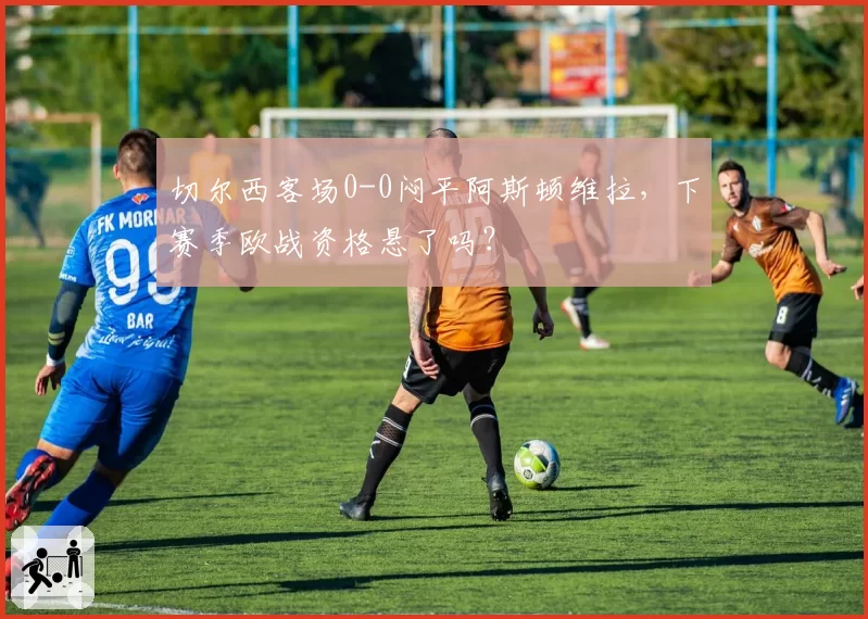 切尔西客场0-0闷平阿斯顿维拉，下赛季欧战资格悬了吗？