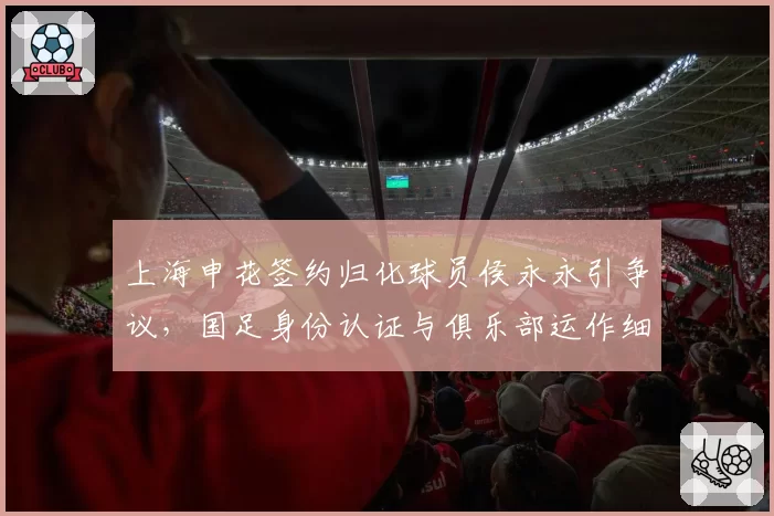 上海申花签约归化球员侯永永引争议,国足身份认证与俱乐部运作细则成焦点