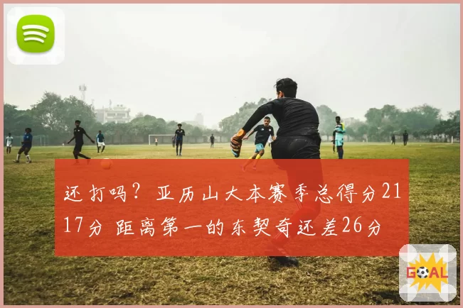 还打吗?亚历山大本赛季总得分2117分 距离第一的东契奇还差26分