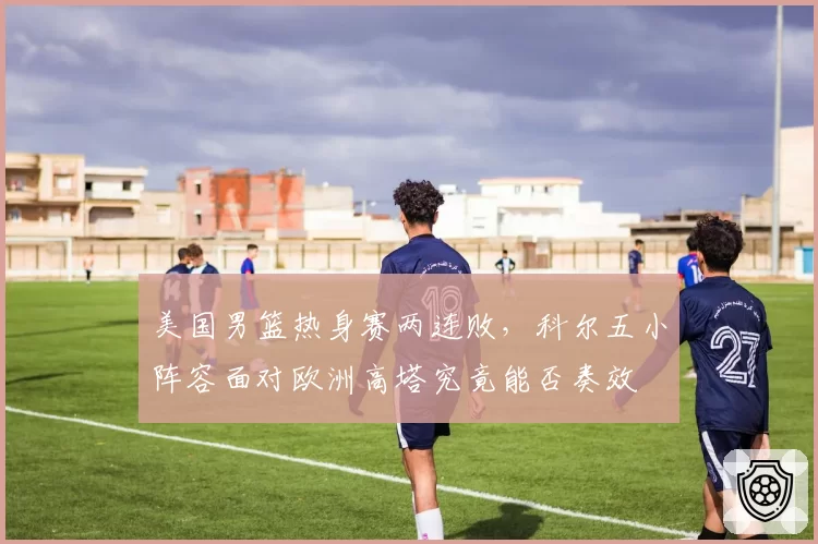 美国男篮热身赛两连败，科尔五小阵容面对欧洲高塔究竟能否奏效