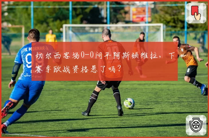 切尔西客场0-0闷平阿斯顿维拉，下赛季欧战资格悬了吗？