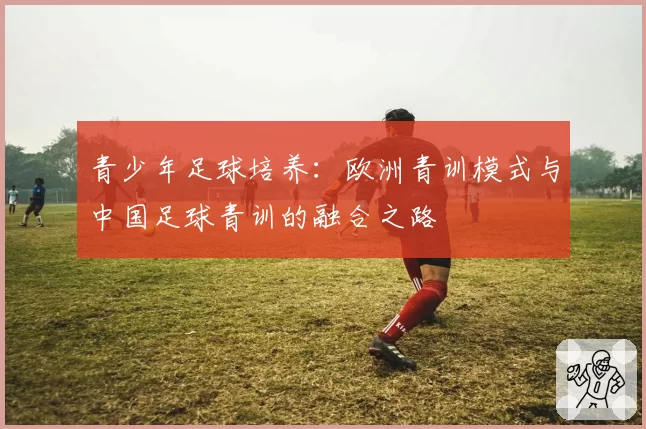 青少年足球培养:欧洲青训模式与中国足球青训的融合之路