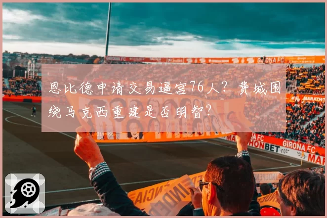 恩比德申请交易逼宫76人?费城围绕马克西重建是否明智?