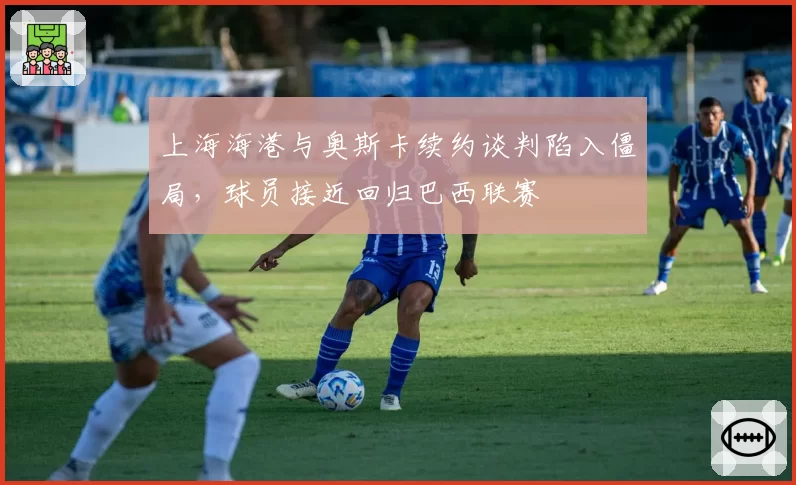 上海海港与奥斯卡续约谈判陷入僵局，球员接近回归巴西联赛