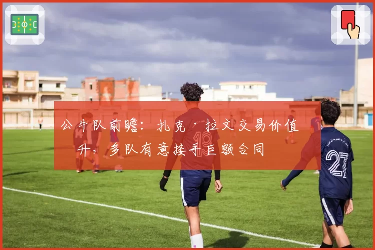 公牛队前瞻：扎克·拉文交易价值回升，多队有意接手巨额合同