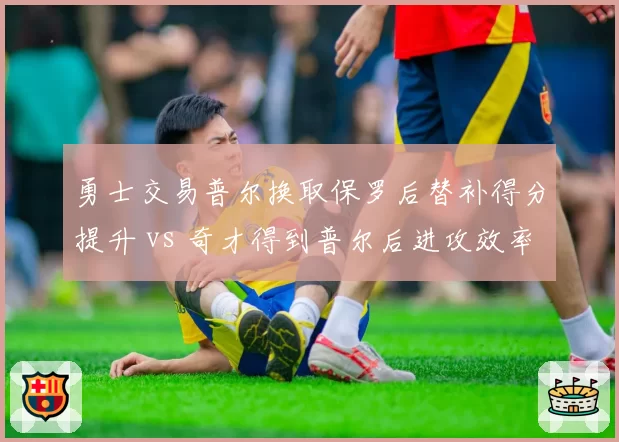 勇士交易普尔换取保罗后替补得分提升 vs 奇才得到普尔后进攻效率下滑，重建交易双向评估