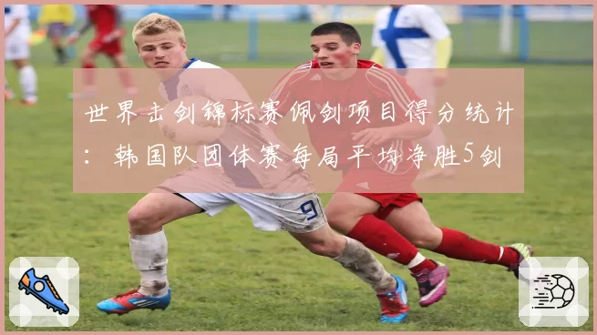 世界击剑锦标赛佩剑项目得分统计:韩国队团体赛每局平均净胜5剑