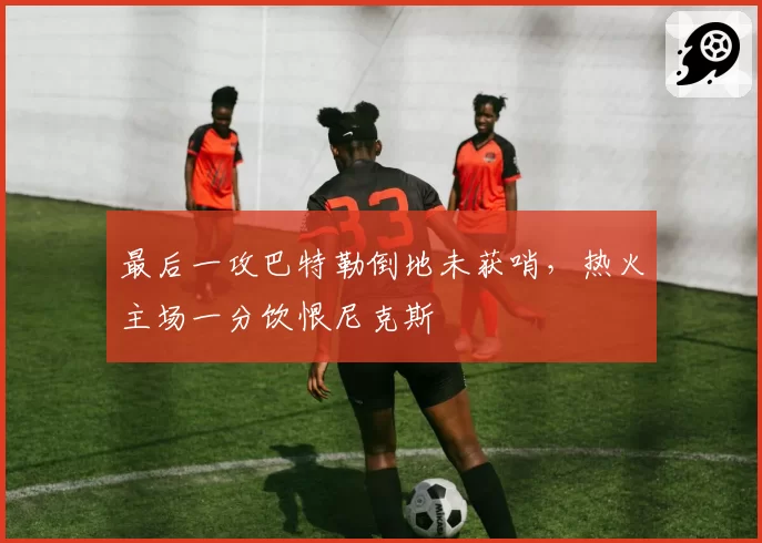 最后一攻巴特勒倒地未获哨，热火主场一分饮恨尼克斯