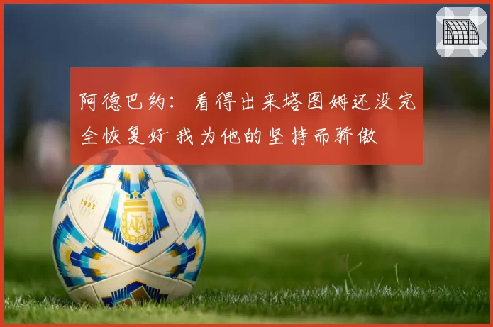 阿德巴约:看得出来塔图姆还没完全恢复好 我为他的坚持而骄傲