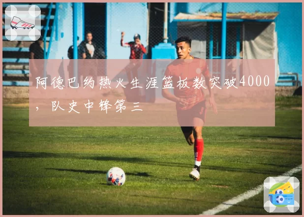 阿德巴约热火生涯篮板数突破4000,队史中锋第三