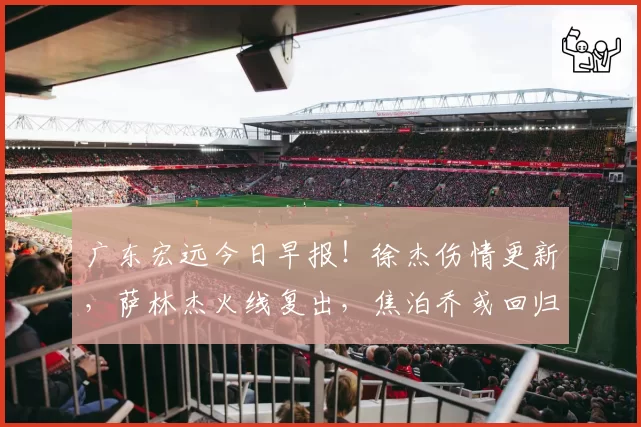 广东宏远今日早报！徐杰伤情更新，萨林杰火线复出，焦泊乔或回归