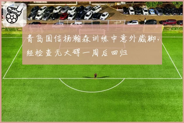 青岛国信杨瀚森训练中意外崴脚，经检查无大碍一周后回归