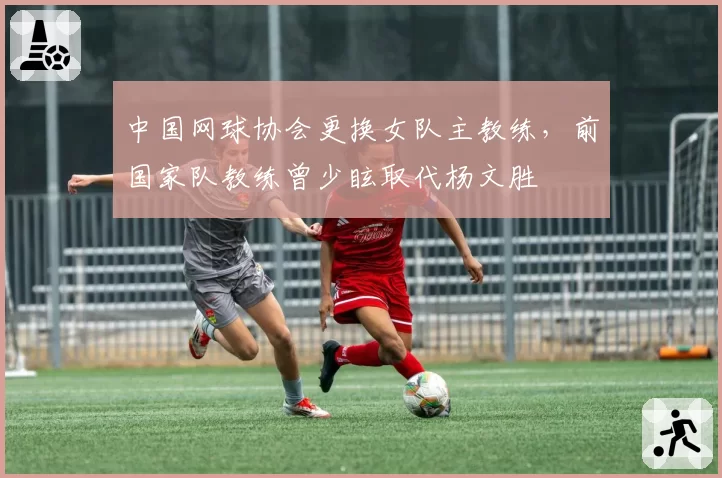 中国网球协会更换女队主教练,前国家队教练曾少眩取代杨文胜