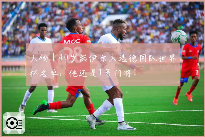 人物|40岁诺伊尔入选德国队世界杯名单,他还是1号门将!