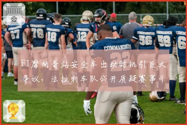 F1摩纳哥站安全车出动时机引巨大争议,法拉利车队公开质疑赛事干事裁决