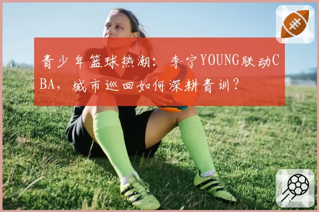 青少年篮球热潮:李宁YOUNG联动CBA,城市巡回如何深耕青训?