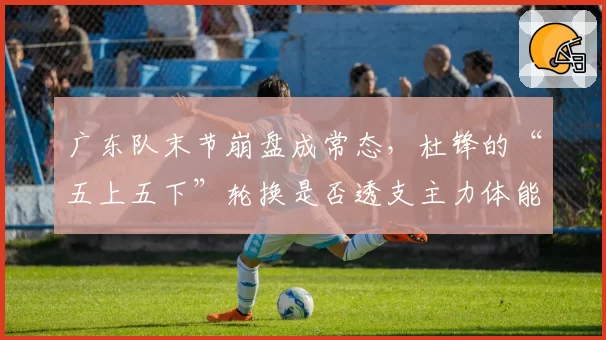 广东队末节崩盘成常态，杜锋的“五上五下”轮换是否透支主力体能？