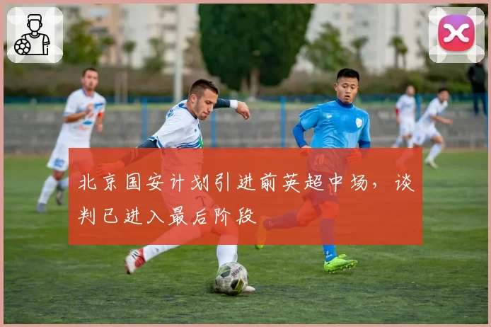 北京国安计划引进前英超中场,谈判已进入最后阶段