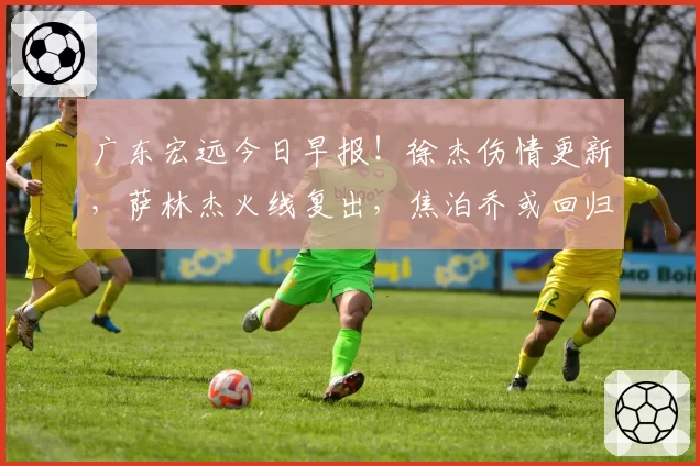 广东宏远今日早报！徐杰伤情更新，萨林杰火线复出，焦泊乔或回归