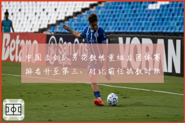 中国击剑队男花教练重组后团体赛排名升至第三,对比前任执教时跌出前十