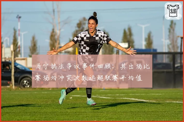 马宁执法争议事件回顾:其出场比赛场均冲突次数远超联赛平均值