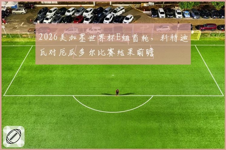 2026美加墨世界杯E组首轮,科特迪瓦对厄瓜多尔比赛结果前瞻