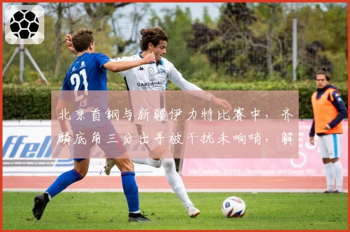 北京首钢与新疆伊力特比赛中,齐麟底角三分出手被干扰未响哨,解立彬怒砸战术板吃技犯?