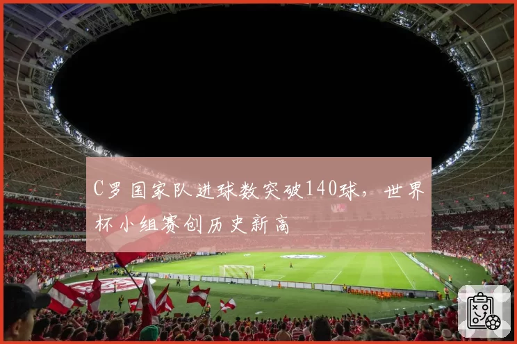 C罗国家队进球数突破140球,世界杯小组赛创历史新高