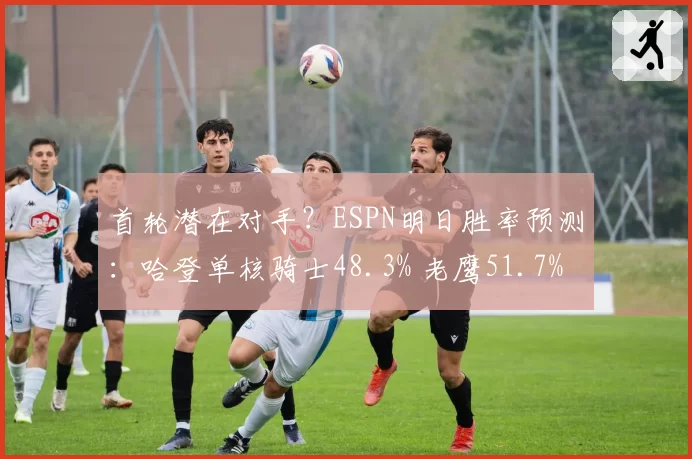 首轮潜在对手?ESPN明日胜率预测:哈登单核骑士48.3% 老鹰51.7%