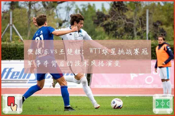 樊振东vs王楚钦：WTT球星挑战赛冠军争夺背后的技术风格演变